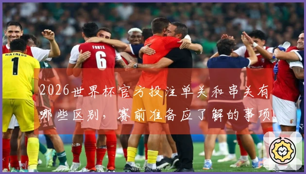 2026世界杯官方投注单关和串关有哪些区别，赛前准备应了解的事项有哪些