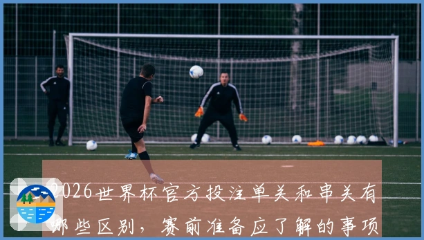 2026世界杯官方投注单关和串关有哪些区别，赛前准备应了解的事项有哪些